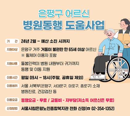 은평구 어르신 병원동행도움 사업
○ (기    간) 24년 2월 ~ 예산 소진 시까지 
○ (지원대상) 은평구 거주 거동이 불편한 만65세 이상 어르신 
               ※ 휠체어 이용자 포함
○ (지원내용) 돌봄인력이 병원 내원부터 귀가까지 동행 및 이동 지원
○ (이용시간) 평일 09시~18시(주말 공휴일 제외)
○ (이용범위) 서울 서북부(은평구, 서대문구, 마포구, 종로구) 소재
              병원진료, 건강검진 등  
○ (이용요금) 동행요금 - 무료 / 교통비 –자부담(저소득 어르신은 무료)
○ (신청방법) 서울시립은평노인종합복지관 전화 신청 (☎ 02-354-1352)