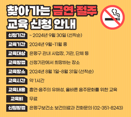 찾아가는 금연·절주 교육 신청 안내
신청기간 : ~2024년 9월 30일 (선착순)
교육기간 : 2024년 9월~11월 중
교육대상 : 은평구 관내 사업장, 기관, 단체 등
교육방법 : 전문강사 집합교육
교육장소 : 신청기관에서 희망하는 장소
교육시간 : 약 1시간
교육내용 : 흡연·음주의 유해성, 올바른 음주문화를 위한 교육
교육비 : 무료
신청방법 : 은평구보건소 보건의료과 전화문의 (02-351-8243)