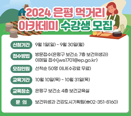 2024 은평 먹거리 아카데미 수강생 모집
신청기간 : 9월 1일(일) ~ 9월 30일(월)
접수방법 : 방문접수(은평구 보건소 7층 보건위생과)/이메일 접수(jws1701@ep.go.kr)
모집인원 : 선착순 50명 이내(수강료 무료)
교육기간 : 10월 10일(목) ~ 10월 31일(목)
교육장소 : 은평구 보건소 4층 보건교육실
문의 : 보건위생과 건강도시기획팀(☎02-351-8160)