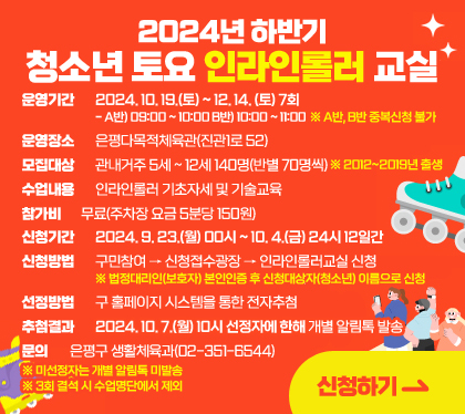 2024년 하반기 청소년 토요 인라인롤러 교실
운영기간 : 2024. 10. 19.(토) ~ 12. 14. (토) 7회 / - A반) 09:00 ~ 10:00 B반) 10:00 ~ 11:00 ※ A반, B반 중복신청 불가
운영장소 : 은평다목적체육관(진관1로 52)
모집대상 : 관내거주 5세 ~ 12세 140명(반별 70명씩) ※ 2012~2019년 출생
수업내용 : 인라인롤러 기초자세 및 기술교육
참가비 : 무료(주차장 요금 5분당 150원)
신청기간 : 2024. 9. 23.(월) 00시 ~ 10. 4.(금) 24시 12일간
신청방법 : 구민참여 → 신청접수광장 → 인라인롤러교실 신청 ※ 법정대리인(보호자) 본인인증 후 신청대상자(청소년) 이름으로 신청
선정방법 : 구 홈페이지 시스템을 통한 전자추첨
추첨결과 : 2024. 10. 7.(월) 10시 선정자에 한해 개별 알림톡 발송
문의 : 은평구 생활체육과(02-351-6544)
※ 미선정자는 개별 알림톡 미발송
※ 3회 결석 시 수업명단에서 제외
신청하기