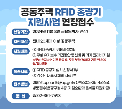 공동주택 RFID 종량기 지원사업 연장접수
신청기간 : 2024년 11월 8일 금요일까지(연장)
지원대상 : 관내 20세대 이상 공동주택
지원내용
① RFID 종량기 구매비·설치비
② 무상 유지보수 기간동안 통신비 및 기기 관리비 지원
※무상 유지보수 기간 종료 후, 주민 부담(70세대 기준 약 300원/월·세대)
제출서류
① RFID 종량기 설치 신청서 1부
② 입주민 대표자 회의 자료 1부
접수방법 : 이메일(upearth@ep.go.kr), 팩스(02-351-5665), 방문접수(은평구청 4층, 자원순환과 음식물자원화팀)
문의 : ☎)02-351-7593