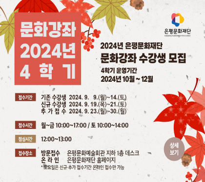 2024 4학기 문화강좌 
2024년 은평문화예술회관 문화강좌 수강생 모집
접수 기존수강생 2024. 9. 9(월) ~ 14.(토) 
          신규수강생 2024. 9. 19.(목) ~ 21.(토)
          추가접수     2024. 9. 23.(월) ~ 30.(월)
접수시간 월~금 10:00 ~ 17:00 / 토 10:00 ~ 14:00
점심시간 12:00 ~ 13:00
추가접수 2022. 6. 20(월) ~ 24(금) 13:00 ~ 16:00
접수장소 방문 은평문화예술회관 지하1층 데스크
                          온라인 은평문화예술회관 홈페이지