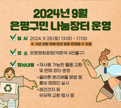 2024년 9월 은평구민 나눔장터 운영
일시 : 2024. 9. 28.(토) 13:00 ~ 17:00 ※ 기상 상황 등에 따라 일정 변경될 수 있음
장소 : 은평평화공원(역촌역 4번출구)
행사내용
- 재사용 가능한 물품 교환 및 판매 장터 운영
- 올바른 분리배출 방법 등 홍보 캠페인 실시
- 폐건건지 및 우유팩 교환 행사 등