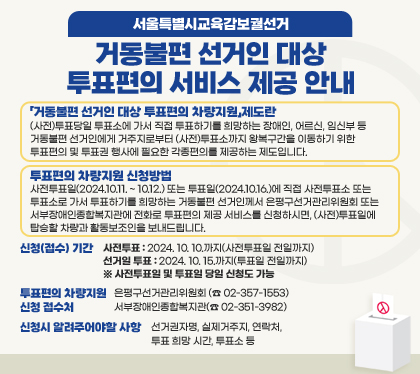 서울특별시교육감보궐선거
거동불편 선거인 대상 투표편의 서비스 제공 안내
「거동불편 선거인 대상 투표편의 차량지원」제도란 : (사전)투표당일 투표소에 가서 직접 투표하기를 희망하는 장애인, 어르신, 임신부 등 거동불편 선거인에게 거주지로부터 (사전)투표소까지 왕복구간을 이동하기 위한 투표편의 및 투표권 행사에 필요한 각종편의를 제공하는 제도입니다.
투표편의 차량지원 신청방법 : 사전투표일(2024.10.11. ~ 10.12.) 또는 투표일(2024.10.16.)에 직접 사전투표소 또는 투표소로 가서 투표하기를 희망하는 거동불편 선거인께서 은평구선거관리위원회 또는 서부장애인종합복지관에 전화로 투표편의 제공 서비스를 신청하시면, (사전)투표일에 탑승할 차량과 활동보조인을 보내드립니다.
신청(접수) 기간
사전투표 : 2024. 10. 10.까지(사전투표일 전일까지)
선거일 투표: 2024. 10. 15.까지(투표일 전일까지)
※ 사전투표일 및 투표일 당일 신청도 가능
투표편의 차량지원 신청 접수처 : 은평구선거관리위원회 (☎ 02-357-1553) / 서부장애인종합복지관(☎ 02-351-3982)
신청시 알려주어야할 사항 : 선거권자명, 실제거주지, 연락처, 투표 희망 시간, 투표소 등