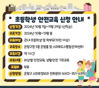 초등학생 안전교육 신청 안내
신청기간 : 2024년 10월 1일~11월 29일 (선착순)
교육기간 : 2024년 10월~12월 중
교육대상 : 관내 초등학생 및 학부모(10인 이상)
교육장소 : 은평구청 5층 은평홀 및 스마트도시통합관제센터
교육시간 : 약 1시간
교육내용 : 비상벨 안전교육, 생활안전 기초교육
교육비 : 무료
신청방법 : 은평구 스마트정보과 전화문의 (☎02-351-6395)