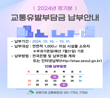 2024년 정기분
교통유발부담금 납부 안내
납부기간 2024. 10.16. ~ 10.31.
납부대상 연멱적 1,000m2 이상 시설물 소유자
*부과기준일 매년 7월 31일 기준
납부방법 전국은행 및 납부전용 계좌 또는 인터넷 납부(http://etax.seoul.go.kr)
은평구 교통행정과 351-7753, 7758