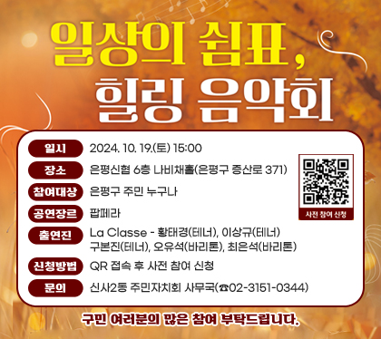 일상의 쉼표, 힐링 음악회
일시 : 2024. 10. 19.(토) 15:00
장소 : 은평신협 6층 나비채홀(은평구 증산로 371)
참여대상 : 은평구 주민 누구나 
공연장르 : 팝페라
출연진 : La Classe - 황태경(테너), 이상규(테너) 구본진(테너), 오유석(바리톤), 최은석(바리톤)
신청방법 : QR 접속 후 사전 참여 신청 
문의 : 신사2동 주민자치회 사무국(☎02-3151-0344)
구민 여러분의 많은 참여 부탁드립니다.