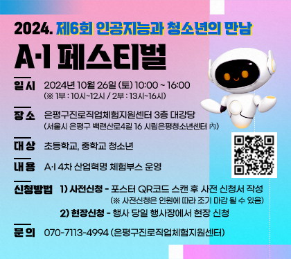 2024. 제6회 인공지능과 청소년의 만남 A·I 페스티벌
일시 : 2024년 10월 26일 (토) 10:00 ~ 16:00  (※ 1부 : 10시~12시 / 2부 : 13시~16시)
장소 : 은평구진로직업체험지원센터 3층 대강당 (서울시 은평구 백련산로4길 16 시립은평청소년센터 內)
대상 : 초등학교, 중학교 청소년
내용 : A·I 4차 산업혁명 체험부스 운영
신청방법 : 1) 사전신청 - 포스터 QR코드 스캔 후 사전 신청서 작성 (※ 사전신청은 인원에 따라 조기 마감 될 수 있음)
2) 현장신청 - 행사 당일 행사장에서 현장 신청
문의 : 070-7113-4994 (은평구진로직업체험지원센터)