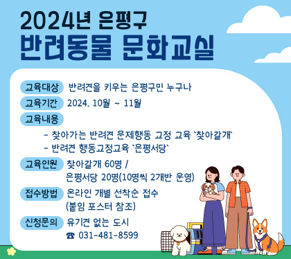 2024년 은평구 반려동물 문화교실
    ○ 교육대상 : 반려견을 키우는 은평구민 누구나
    ○ 교육기간 : 2024. 10월 ~ 11월
    ○ 교육내용
      - 찾아가는 반려견 문제행동 교정 교육 '찾아갈개' :
      - 반려견 행동교정교육 '은평서당' 
    ○ 교육인원 : 찾아갈개 60명 / 은평서당 20명(10명씩 2개반 운영)
    ○ 접수방법 : 온라인 개별 선착순 접수(붙임 포스터 참조)
    ○ 신청문의 : 유기견 없는 도시 ☎ 031-481-8599