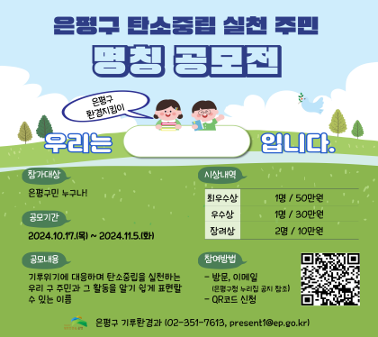 은평구 탄소중립 실천 주민 명칭 공모전
우리는 은평구 환경지킴이 입니다.
참가대상 은평구민 누구나
공모기간 2024. 10.17.목 ~ 11.15.화
공모내용
기후위기에 대응하여 탄소중립을 실천하는 우리 구주민 과 그 활동을 알기 쉽게 표현할수 있느 이름
시상내역
최우수상 1명/50만원
우수상 1명 / 30만원
장려상 2명 / 10만원
참여방법 
- 방문, 이메일
-QR코드 신청