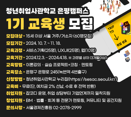 청년취업사관학교 은평캠퍼스 1기 교육생 모집
모집대상 : 15세 이상 서울 거주/거소자 (60명모집)
모집기간 : 2024. 10. 7. ~ 11. 18. 
교육과정 : 서비스기획(25명), UXUI(25명), 웹(10명)
교육기간 : 2024.12.3.∼2024.4.18. ※ 과정별 상이 (3개월이상)
교육방법 : 이론강의ㆍ실습 프로젝트+코칭ㆍ멘토링
교육장소 : 은평구 은평로 245(녹번역 4번출구)
신청방법 : 청년취업사관학교 누리집(https://sesac.seoul.kr/)
교육비 : 무료(단, 예치금 2% 선납, 수료 후 전액 반환) 
취업지원 : 잡코디 운영, 취업 상담부터 기업연계까지 밀착지원
창업지원 : BMㆍ법률ㆍ회계 등 전문가 멘토링, 커뮤니티 및 공간지원
문의사항 : 서울경제진흥원 02-2078-2999