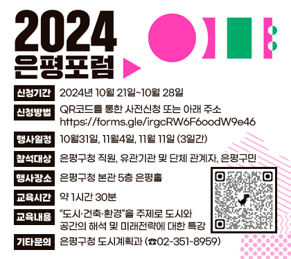 2024 은평포럼 개최 및 참석안내
신청기간 : 2024년 10월 21일~10월 28일 
신청방법 : QR코드를 통한 사전신청 또는 아래 주소 https://forms.gle/irgcRW6F6oodW9e46 
행사일정 : 10월31일, 11월4일, 11월 11일 (3일간)
참석대상 : 은평구청 직원, 유관기관 및 단체 관계자, 은평구민
행사장소 : 은평구청 본관 5층 은평홀
교육시간 : 약 1시간 30분
교육내용 : “도시·건축·환경”을 주제로 도시와 공간의 해석 및 미래전략에 대한 특강
기타문의 : 은평구청 도시계획과 (☎02-351-8959)