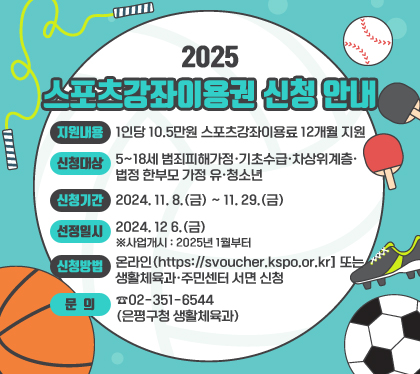 2025. 스포츠강좌이용권 신청 안내
지원내용 : 1인당 10.5만원 스포츠강좌이용료 12개월 지원
신청대상 : 5~18세 범죄피해가정‧기초수급‧차상위계층‧법정 한부모 가정 유‧청소년
신청기간 : 2024. 11. 8.(금) ~ 11. 29.(금)  
선정일시 : 2024. 12 6.(금)  ※사업개시 : 2025년 1월부터
신청방법 : 온라인(https://svoucher.kspo.or.kr] 또는 생활체육과‧주민센터 서면 신청
문의 : ☎02-351-6544(은평구청 생활체육과)