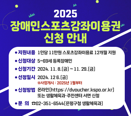 2025. 장애인스포츠강좌이용권 신청 안내
지원내용 : 1인당 11만원 스포츠강좌이용료 12개월 지원
신청대상 : 5~69세 등록장애인
신청기간 : 2024. 11. 8.(금) ~ 11. 29.(금)  
선정일시 : 2024. 12 6.(금)  ※사업개시 : 2025년 1월부터
신청방법 : 온라인(https://dvoucher.kspo.or.kr) 또는 생활체육과‧주민센터 서면 신청
문의 : ☎02-351-6544(은평구청 생활체육과)