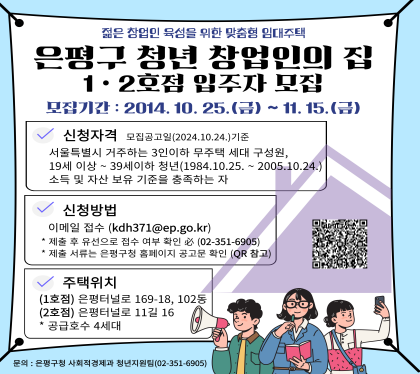 2024년 4차 은평구 청년 창업인의 집(1․2호점) 입주자 모집
모집기간 : 2024. 10. 25. ~ 11. 15.
○ 신청자격 : 서울시 거주 3인 이하 무주택 세대구성원으로 19세 이상 39세 이하 청년
(1984.10.25. ~ 2005. 10. 24.) 
소득 및 자산보유 기준을 충족하는 자
○ 신청방법 : 이메일 접수(kdh371@ep.go.kr)
제출 후 유선으로 접수여부 확인 필 351-6905
제출 서류는 은평구청 홈페이지 공고문 확인 (QR확인)
주택위치 1호점 은평터널로 169-18, 102동
2호점 은평터널로 11길 16 공급호수 4세대