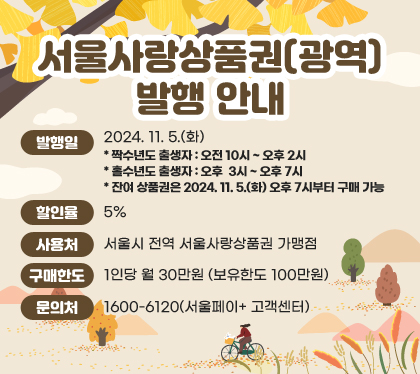 서울사랑상품권(광역) 발행 안내
발행일 : 2024. 11. 5.(화)
* 짝수년도 출생자 : 오전 10시 ~ 오후 2시
* 홀수년도 출생자 : 오후  3시 ~ 오후 7시
* 잔여 상품권은 2024. 11. 5.(화) 오후 7시부터 구매 가능
할인율 : 5%
사용처 : 서울시 전역 서울사랑상품권 가맹점
구매한도 : 1인당 월 30만원 (보유한도 100만원)
문의처 : 1600-6120(서울페이+ 고객센터)