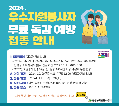 2024. 우수자원봉사자 무료독감 예방 접종 신청 안내
지원대상 : 2023년 70시간 이상 봉사자로서 은평구 거주  65세 미만 1365자원봉사포털 은평구 소속 봉사자
(봉사인증기간 : 2022. 10. 1 ~ 2023. 9.30)
2023년 자원봉사 인증서(금은동장 100시간 이상) 수령자 우선 선정         
신청 기간 : 2024. 10. 29(화) ~ 11. 7(목) (대상자 개별 안내)  
접종기간 :  2024. 11. 8(금) ~ 26(화)
지원금액 : 예방 접종비 전액(25,000원/1인, 예산 한도 내 지원)
접종장소 : 할인 가맹 협약병원