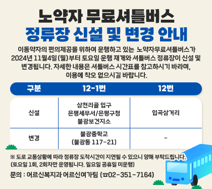 노약자 무료셔틀버스 정류장 신설 및 변경 안내  
 이동약자의 편의제공을 위하여 운행하고 있는 노약자무료셔틀버스가 2024년 11월4일(월)부터 토요일 운행 재개와 셔틀버스 정류장이 신설 및 변경됩니다.  자세한 내용은 셔틀버스 시간표를 참고하시기 바라며, 이용에 착오 없으시길 바랍니다.
신설 - 12-1번 : 삼천리골 입구, 입곡삼거리, 은평세무서/은평구청 / 12번 : 불광보건지소
변경 - 12-1번 : 불광중학교(불광동 117-21)
※ 도로 교통상황에 따라 정류장 도착시간이 지연될 수 있으니 양해 부탁드립니다.  (토요일 1회, 2회차만 운영됩니다. 일요일 공휴일 미운행)
문의 : 어르신복지과 어르신여가팀 (☎02-351-7164)