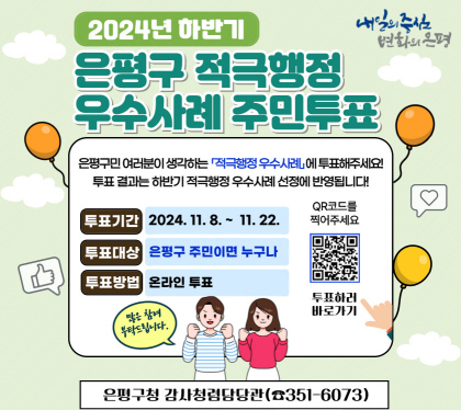 2024. 하반기 은평구 적극행정 우수사례 선발
주민 투표 실시 
은평구민 여러분이 생각하는 적극행정 우수사례에 투표해주세요!
투표 결과는 하반기 적극행정 우수사례 선정에 반영 됩니다.
투표기간 : 2024. 11. 8.(금) ~ 11. 22.(금)
투표대상 : 은평구 주민이면 누구나
두표방법 : 온라인 투표
감사청렴담당관 적극행정팀 ☎ 02-351-6073