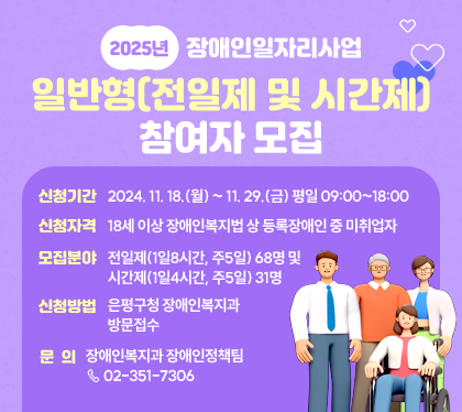 2025년 장애인일자리사업 일반형(전일제 및 시간제) 참여자 모집
신청기간 : 2024. 11. 18.(월) ~ 11. 29.(금) 평일 09:00~18:00
신청자격 : 18세 이상 장애인복지법 상 등록장애인 중 미취업자
모집분야 : 전일제(1일8시간, 주5일) 68명 및 시간제(1일4시간, 주5일) 31명
신청방법 : 은평구청 장애인복지과 방문접수
문의 : 장애인복지과 장애인정책팀 ☏ 02-351-7306