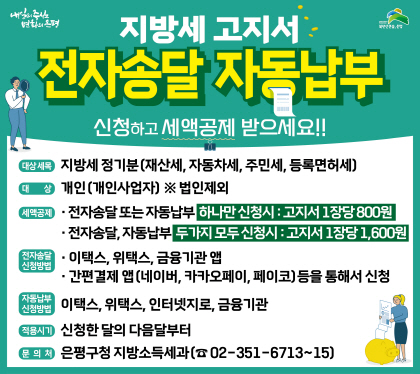 지방세 고지서 
전자송달 · 자동납부 신청 안내 
신청하고 세액공제 받으세요
대상세목 지방세 정기분(재산세, 자동차세, 주민세, 등록면허세)
대상 개인(개인사업자) *법인제외
세액동제 전자송달 또는 자동납부 하나만 신청시 : 고지서 1장당 800원
전자송달, 자동납부 두가지 모두 신청시 : 고지서 1장당 1,600원
전자송달 방법 
이택스, 위택스, 금융기관앱, 간편결제 앱(네이버, 카카오, 페이코) 등을 통해서 신청
자동납부 신청방법 이택스, 위택스, 인터넷지로, 금융기관
적용시기 신청한 달의 다음달 부터
문의처 은평구청 지방소득세과 02-351-6713~15