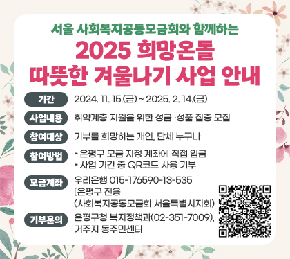 서울 사회복지공동모금회와 함께하는
2025 희망온돌 따뜻한 겨울나기 사업 안내
기간 : 2024. 11. 15.(금) ~ 2025. 2. 14.(금)
사업내용 : 취약계층 지원을 위한 성금 ‧ 성품 집중 모집
참여대상 : 기부를 희망하는 개인, 단체 누구나
참여방법
- 은평구 모금 지정 계좌에 직접 입금
- 사업 기간 중 QR코드 사용 기부
모금계좌 : 우리은행 015-176590-13-535 [은평구 전용] (사회복지공동모금회 서울특별시지회)
기부문의 : 은평구청 복지정책과(02-351-7009), 거주지 동주민센터