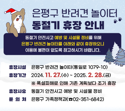 은평구 반려견 놀이터 동절기 휴장 안내

/ 동절기 안전사고 예방 및 시설물 정비를 위해 은평구 반려견 놀이터를 
 아래와 같이 휴장하오니 이용에 불편이 없도록 참고하시기 바랍니다.

 ○ 휴장시설 : 은평구 반려견 놀이터(통일로 1079-10)
 ○ 휴장기간 : 2024. 11. 27.(수) ~ 2025. 2. 28.(금)
    ※ 폭설피해로 인해 기존 계획보다 조기 휴장 
 ○ 휴장사유 : 동절기 안전사고 예방 및 시설물 정비
 ○ 문 의 처 : 은평구 가족정책과(☎02-351-6842)