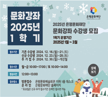 2025 1학기 문화강좌
2025년 은평문화예술회관 문화강좌 수강생 모집
1학기 운영기간 2025년 1월~3월
접수 기존수강생 2024. 12. 16.(월) ~ 21.(토) 
          신규수강생 2024. 12. 23.(목) ~ 28.(토)
          추가접수     2024. 12. 30.(월) ~ 개강월
접수시간 월~금 10:00 ~ 17:00 / 토 10:00 ~ 14:00
점심시간 12:00 ~ 13:00
추가접수 2022. 6. 20(월) ~ 24(금) 13:00 ~ 16:00
접수장소 방문 은평문화예술회관 지하1층 데스크
                          온라인 은평문화예술회관 홈페이지