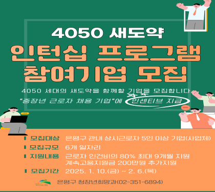 4050 새도약 인턴십 프로그램 참여기업 모집
4050 세대의 새도약을 함께할 기업을 모집합니다.
중장년 근로자 채용 기업에 인센티브 지급
모집대상 은평구 관내 상시근로자 5인 이상 기업(사업채)
모집규모 6개 일자리
지원내용 근로자 인건비의 80% 최대 9개월 지원
모집기간 2025. 1. 10.(금) ~ 2.6.(목)
은평구 청장년희망과 (020-351-6894)