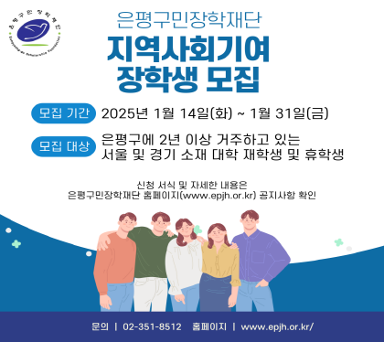 은평구민장학재단
지역사회기여 장학생 모집
모집기간 2025년 1월 14일(화) ~ 1월 31일(금)
모집대상 은평구에 2년 이상 거주하고 있는 서울 및 경기 소재 대학 재학생 및 휴학생
신청 서식 및 자세한 내용은
은평구민장학재단 홈페이지 공지사항 확인