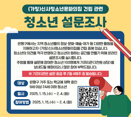 (가칭)신사청소년문화의집 건립 관련 청소년 설문조사
은평구에서는 지역 청소년들의 정보·문화·예술·여가 등 다양한 활동을 지원하고자 (가칭)신사청소년문화의집을 건립 중에 있습니다.
청소년의 의견을 적극 반영하고 청소년이 원하는 공간을 만들기 위해 온라인 설문조사를 실시합니다. 
추첨을 통해 설문에 참여한 청소년 100명에게 기프티콘(3천원 상당)을 보내드릴 예정이오니 많은 참여 부탁드립니다.
※ 기프티콘은 설문 종료 후 2월 4째주 중 발송됩니다.
대상 : 은평구 거주 또는 학교에 재학 중인 9세 이상 24세 이하 청소년
일시 : 2025. 1. 15.(수) ~ 2. 4.(화)
참여방법 : 하단 링크 또는 QR코드 이용 접속
QR코드 스캔(https://naver.me/5T4si1Hr )