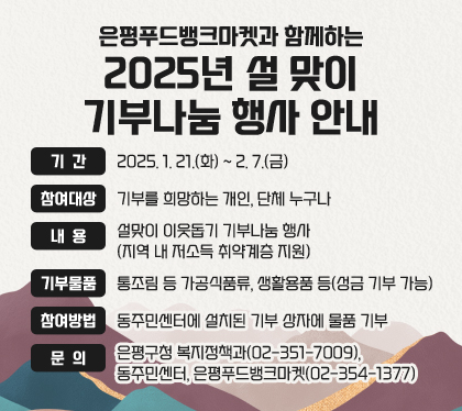 은평푸드뱅크마켓과 함께하는 2025년 설 맞이 기부나눔 행사 안내
기간 : 2025. 1. 21.(화) ~ 2. 7.(금)
참여대상 : 기부를 희망하는 개인, 단체 누구나
내용 : 설맞이 이웃돕기 기부나눔 행사 (지역 내 저소득 취약계층 지원)
기부물품 : 통조림 등 가공식품류, 생활용품 등(성금 기부 가능)
참여방법 : 동주민센터에 설치된 기부 상자에 물품 기부
문의 : 은평구청 복지정책과(02-351-7009), 동주민센터, 은평푸드뱅크마켓(02-354-1377)