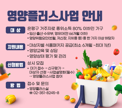 영양플러스사업 안내
대상 : 은평구 거주자로 중위소득 80% 이하인 가구
- 임신·출산·수유부, 영유아(만 66개월 이하)
- 영양위험요인(빈혈, 저신장, 지체중 등) 중 한 가지 이상 해당자
지원내용
- 대상자별 식품패키지 공급(최소 6개월 ~최대 1년)
- 영양교육 및 상담
- 영양상태 평가 및 관리
신청방법 : 상시 모집
- 대기 접수 → 신규평가 → 대상자 선정 →사업설명회(필수) → 영양플러스사업 참여
방법 : 접수 및 문의 
- 영양플러스실 ☎ 02-351-8245~8