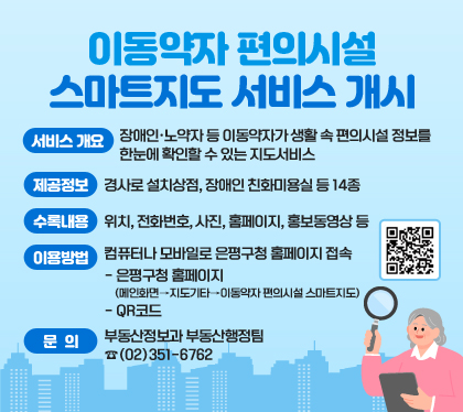 이동약자 편의시설 스마트지도 서비스 개시
서비스 개요 : 장애인·노약자 등 이동약자가 생활 속 편의시설 정보를 한눈에 확인할 수 있는 지도서비스
제공정보 : 경사로 설치상점, 장애인 친화미용실 등 14종
수록내용 : 위치, 전화번호, 사진, 홈페이지, 홍보동영상 등
이용방법 : 컴퓨터나 모바일로 은평구청 홈페이지 접속
- 은평구청 홈페이지 (메인화면→지도기타→이동약자 편의시설 스마트지도)
- QR코드
문의 : 부동산정보과 부동산행정팀 ☎(02)351-6762