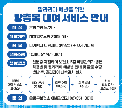 말라리아&nbsp;예방을&nbsp;위한&nbsp;방충복&nbsp;대여&nbsp;서비스&nbsp;안내
대상&nbsp;:&nbsp;은평구민&nbsp;누구나
대여기간&nbsp;:&nbsp;대여일로부터&nbsp;3개월&nbsp;이내
품목&nbsp;:&nbsp;모기방지&nbsp;의류세트(방충복)&nbsp;+&nbsp;모기기피제
운용수량&nbsp;:&nbsp;10세트(선착순&nbsp;대여)&nbsp;
참여방법
-&nbsp;신분증&nbsp;지참하여&nbsp;보건소&nbsp;5층&nbsp;예방관리과&nbsp;방문
-&nbsp;착용법&nbsp;및&nbsp;말라리아&nbsp;예방법&nbsp;안내&nbsp;및&nbsp;물품&nbsp;수령
-&nbsp;반납&nbsp;후,&nbsp;말라리아&nbsp;신속검사&nbsp;실시
방충복&nbsp;대여&nbsp;서비스(보건소)&nbsp;→&nbsp;대여&nbsp;신청(주&nbsp;민)&nbsp;→&nbsp;의류&nbsp;대여(보건소)&nbsp;→&nbsp;의류&nbsp;반납(주&nbsp;민)&nbsp;→&nbsp;신속&nbsp;진단&nbsp;검사(보건소,&nbsp;주민)
문의:&nbsp;은평구보건소&nbsp;예방관리과&nbsp;02)351-8810