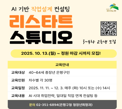 AI기반 직업설계 컨설팅
리스타트 스튜디오
2025. 10. 13.월 ~ 정원 마감시 까지
교육안내
교육대상 40~64세 중장년 은평구민
교육인원 차수별 각 30명
교육일정 2025. 11.11. ~~ 12. 3. 매주 화 10시 또는 수 14시
교육내용 AI시대 취업전략, 일대일 직업 연계 컨설팅 등
문의 02-351-6894 은평구청 청장년희망과
