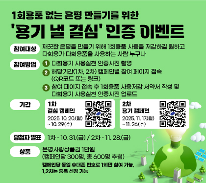 1회용품 없는 은평 만들기를 위한 ‘용기 낼 결심’ 인증 이벤트
참여대상 : 깨끗한 은평을 만들기 위해 1회용품 사용을 저감하길 원하고 다회용기·다회용품을 사용하는 사람 누구나
참여방법 :
1. 다회용기 사용실천 인증사진 촬영
2. 해당기간(1차, 2차) 캠페인별 참여 페이지 접속(QR코드 또는 링크)
3. 참여 페이지 접속 후 1회용품 사용저감 서약서 작성 및 다회용기 사용실천 인증사진 업로드
기간 
- 1차 결심 캠페인 : 2025. 10. 20.(월) ~ 10. 29.(수)
- 2차 용기 캠페인 : 2025. 11. 17.(월) ~ 11. 26.(수)
당첨자 발표 : 1차 – 10. 31.(금) / 2차 – 11. 28.(금)
상품 : 은평사랑상품권 1만원 (캠페인당 300명, 총 600명 추첨)
캠페인당 동일 휴대폰 번호로 1회만 참여 가능, 1,2차는 중복 신청 가능