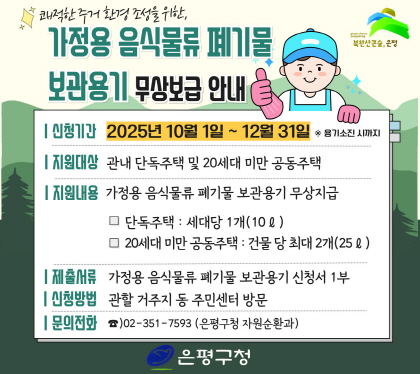2025년 가정용 음식물류 폐기물 보관용기 한시적 무상보급
 신청기간 : 2025년 10월 1일 ~ 12월 31일 ※ 용기소진 시까지
 지원대상 : 관내 단독주택 및 20세대 미만 공동주택
 지원내용 : 가정용 음식물류 폐기물 보관용기 무상지급
             ① 단독주택 : 세대 당 1개(10ℓ)
             ② 20세대 미만 공동주택 : 건물 당 최대 2개(25ℓ)ㄴ
 제출서류 : 가정용 음식물류 폐기물 보관용기 신청서 1부
 신청방법 : 관할 거주지 동 주민센터 방문
 문    의 : ☎)02-351-7593 (은평구청 자원순환과)