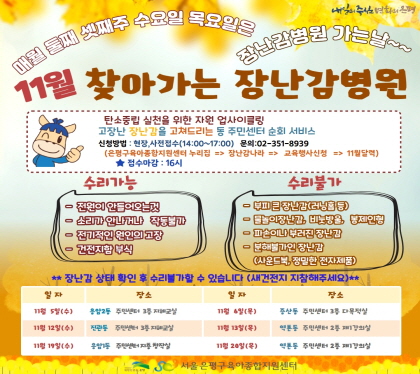 11월 찾아가는 장난감병원
탄소중립 실천을 위한 자원 업사이클링
고장난 장난감을 고쳐드리는 동 주민센터 순회 서비스
신청방법 현장, 사전접수(14:00~17:00) 문의 02-351-8939
은평구육아종합지원센터 누리집 -> 장난감나라 -> 교육행사신청 -> 4월달력
접수마감 16시
11. 5.  (수) 응암2동 주민센터 3층 지혜교실
11. 6.(목) 증산동 주민센터 3층 다목적실
11. 12.(수) 진관동 주민센터 3층 지혜교실
11. 13.(목) 역촌동 주민센터 2층 제1강의실
11. 19.(수) 응암1동 주민센터 지층 창작실
11. 20.(목) 역촌도 주민센터2층 제1강의실