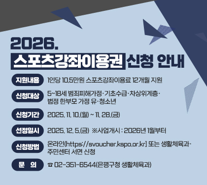 2026. 스포츠강좌이용권 신청 안내
 ○ 지원내용 : 1인당 10.5만원 스포츠강좌이용료 12개월 지원
 ○ 신청대상 : 5~18세 범죄피해가정‧기초수급‧차상위계층‧법정 한부모 가정 유‧청소년
 ○ 신청기간 : 2025. 11. 10.(월) ~ 11. 28.(금)  
 ○ 선정일시 : 2025. 12. 5.(금)  ※사업개시 : 2026년 1월부터
 ○ 신청방법 : 온라인(https://svoucher.kspo.or.kr] 또는 생활체육과‧주민센터 서면 신청
 ○ 문    의 : ☎02-351-6544(은평구청 생활체육과)