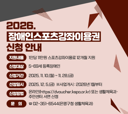 2026. 장애인스포츠강좌이용권 신청 안내
 ○ 지원내용 : 1인당 11만원 스포츠강좌이용료 12개월 지원
 ○ 신청대상 : 5~69세 등록장애인
 ○ 신청기간 : 2025. 11. 10.(월) ~ 11. 28.(금)  
 ○ 선정일시 : 2025. 12. 5.(금)  ※사업개시 : 2026년 1월부터
 ○ 신청방법 : 온라인(https://dvoucher.kspo.or.kr) 또는 생활체육과‧주민센터 서면 신청
 ○ 문    의 : ☎02-351-6544(은평구청 생활체육과)