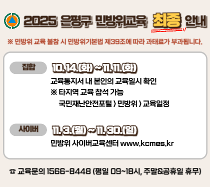 2025년 은평구 민방위 보충교육 최종안내

집합 10.14.ㅎ뫄~11.11.화
교육통지서 내 본인의 교육일시 확인 
*타지역 교육참석 가능 국민재난안전포털>민방위>교육일정
사이버 11.3.월~11.30.일
민방위 사이버교육센터 www.kcmes.kr
교육문의 1566-8448