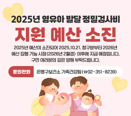 2025년 영유아 발달 정밀검사비 지원 예산 소진
2025년 예산이 소진되어 2025.10.21. 청구분부터 2026년 예산 집행 가능 시점(2026년 2월경) 이후에 지급 예정입니다.
구민 여러분의 깊은 양해 부탁드립니다.
문의전화: 은평구보건소 가족건강팀(☎02-351-8239)