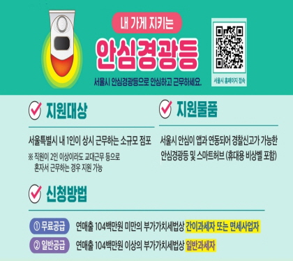 내 가게 지키는 안심경광등
서울시 안심경광등으로 안심하고 근무하세요
지원대상
서울특별시 내 1인이 상시 근무하는 소규모 점표(직원이 2인 이상이라도 교대근무 등으로 혼자서 근무하는 경우 지원 가능)
지원물품
서울시 안심이 앱과 연동되어 경찰신고가 가능한 안심경광등 및 스마트허브(휴대용 비상벨 포함
신청방법
무료공급 연매출 104백만원 미만의 부가가치세법상 간이과세자 또는 면세업자
일반공급 연매출 104백만원 이상의 부가가치세법상 일반과세자