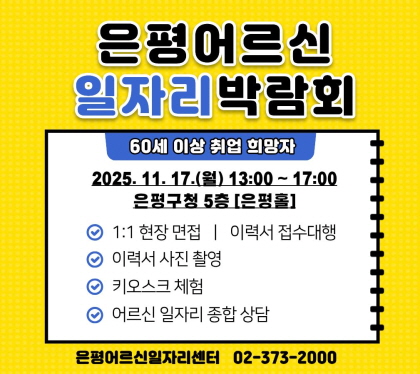 2025년 은평 어르신일자리 박람회 개최
2025. 11. 17.(월) 13:00 ~ 17:00
은평구청 5층 은평
· 행사내용
  ○ 1:1 현장면접, 이력서 접수 대행
  ○ 이력서 사진 촬영
  ○ 키오스크 체험
  ○ 어르신 일자리 종합 상담
· 문    의 : 은평어르신일자리센터(02-373-2000)