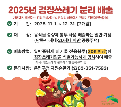 2025년 김장쓰레기 분리 배출
가정에서 발생하는 김장쓰레기는 별도 분리 배출해서 편리한 김장철 맞이해요
 기    간 : 2025. 11. 1. ~ 12. 31. [2개월]
 대    상 : 음식물 종량제 봉투 사용·배출하는 일반가정
              (단독·다세대·20세대 미만 공동주택)
 배출방법 : 일반종량제 폐기물 전용봉투(20ℓ 이상)에
             김장쓰레기임을 식별가능하게 명시하여 배출
             (예시) ‘김장쓰레기’ 문구가 적힌 종이 부착 등
 문의사항 : 은평구청 자원순환과(☎02-351-7593)