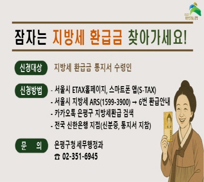 잠자는 지방세 환급금 찾아가세요!
신청대상 지방세 환급금 통지서 수령인
신청방법
서울시 ETAX홈페이지, 스마트폰 앱(S-TAX)
서울시 지방세 ARS1599-3900 6번 화급금안내
카카오톡 은평구 지방세환급 검색
전국 신한은행 지점(신분증, 통지서 지참)
문의 은평구청 세무행정과 02-351-6945
