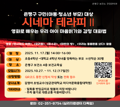 은평구 구민 (아동 청소년 부모) 대상
시네마 테라피
영화로 배우는 우리 아이 마음읽기와 감정 대화법
일정 2025.11.17.월 14:00~16:00
대상 초등4학년 ~ 대학교 4학년 자녀를 양육하는 부모 선착순30명
장소 은평구 보건소 4층 보건교육실
모집시기 2025.10.27 ~ 11.12. 17일간
신청방법 QR코드통한 신청서 작성 또는 전화 접수
강사소개 김영아 초빙교수 
기타안내 일회용 반입금지, 주차불가 대중교통 이용