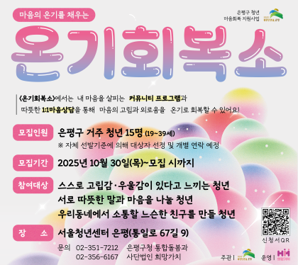 온기회복소
<온기회복소>는 내 마음을 살피는 커뮤니티 프로그램과 따뜻한 1:1 마음상담을 통해 마음의 고립과 외로움을 온기로 회복하기 위한 사업입니다. 
 모집인원 은평구 거주 청년 15명(19~30세)
 모집기간 : 2025. 10. 30.(목) ~ 모집 시까지
 참여대상 : 고립감·우울감이 있는 은평구 거주 19~39세 청년 15명
             ※ 자체 선발기준에 의해 대상자 선정 및 개별 연락 예정
 장소 : 서울청년센터 은평 (통일로 67길 9)
 문의 : 02-351-7212 은평구청 통합돌봄과