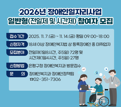 2026년 장애인일자리사업
일반형(전일제 및 시간제) 참여자 모집
      ○ 접수기간 : 2025. 11. 7.(금) ~ 11. 14.(금) 평일 09:00~18:00
      ○ 신청자격 : 18세 이상 장애인복지법 상 등록장애인 중 미취업자
      ○ 모집분야 : 전일제(1일8시간, 주5일) 72명 및 시간제(1일4시간, 주5일) 27명
      ○ 신청방법 : 은평구청 장애인복지과 방문접수
      ○ 문    의 : 장애인복지과 장애인정책팀 ☏ 02-351-7306
